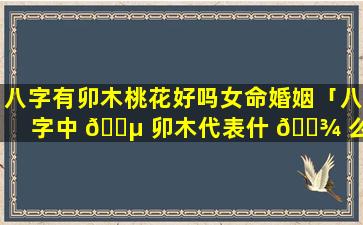 八字有卯木桃花好吗女命婚姻「八字中 🐵 卯木代表什 🌾 么」